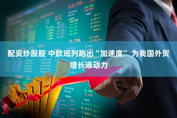 配资炒股股 中欧班列跑出“加速度” 为我国外贸增长添动力