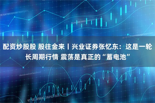 配资炒股股 股往金来丨兴业证券张忆东：这是一轮长周期行情 震荡是真正的“蓄电池”
