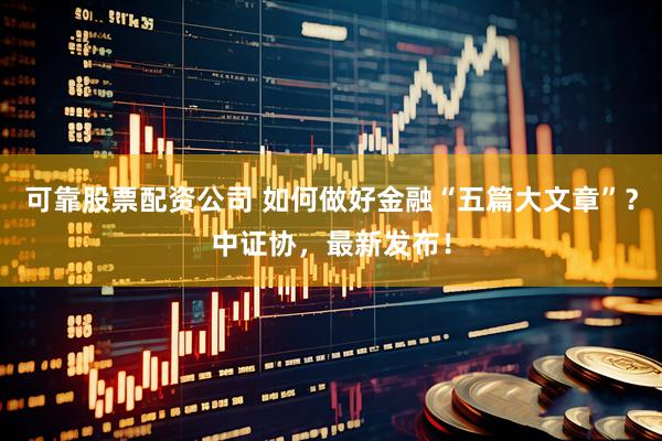 可靠股票配资公司 如何做好金融“五篇大文章”？中证协，最新发布！