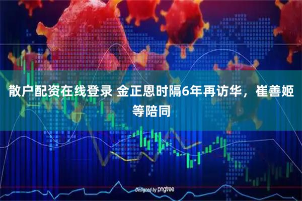 散户配资在线登录 金正恩时隔6年再访华，崔善姬等陪同