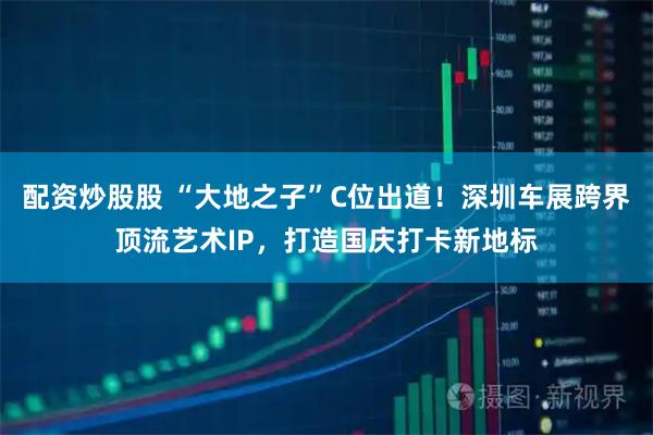 配资炒股股 “大地之子”C位出道！深圳车展跨界顶流艺术IP，打造国庆打卡新地标