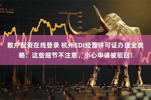 散户配资在线登录 杭州EDI经营许可证办理全攻略：这些细节不注意，小心申请被驳回！