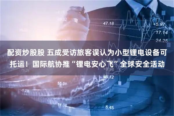 配资炒股股 五成受访旅客误认为小型锂电设备可托运！国际航协推“锂电安心飞”全球安全活动