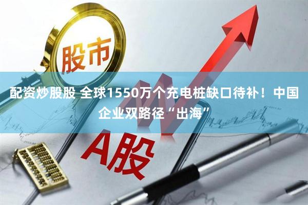 配资炒股股 全球1550万个充电桩缺口待补！中国企业双路径“出海”