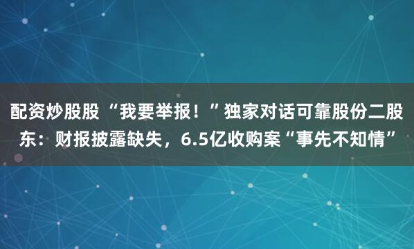 配资炒股股 “我要举报！”独家对话可靠股份二股东：财报披露缺失，6.5亿收购案“事先不知情”