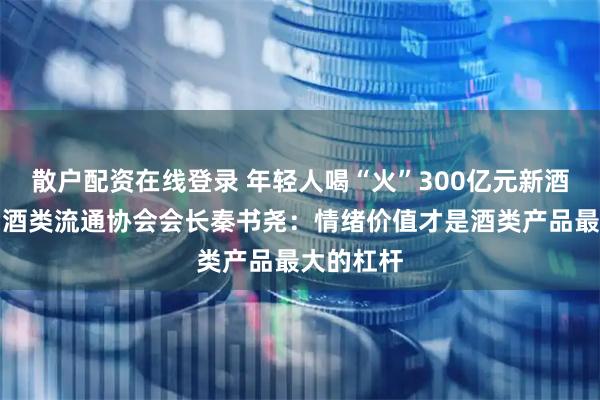 散户配资在线登录 年轻人喝“火”300亿元新酒饮？中国酒类流通协会会长秦书尧：情绪价值才是酒类产品最大的杠杆