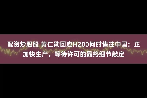 配资炒股股 黄仁勋回应H200何时售往中国：正加快生产，等待许可的最终细节敲定